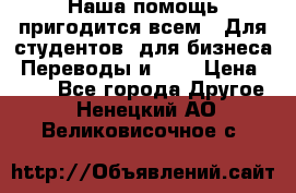 Наша помощь пригодится всем.. Для студентов  для бизнеса. Переводы и ... › Цена ­ 200 - Все города Другое . Ненецкий АО,Великовисочное с.